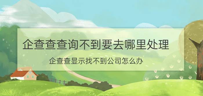 企查查查询不到要去哪里处理 企查查显示找不到公司怎么办？